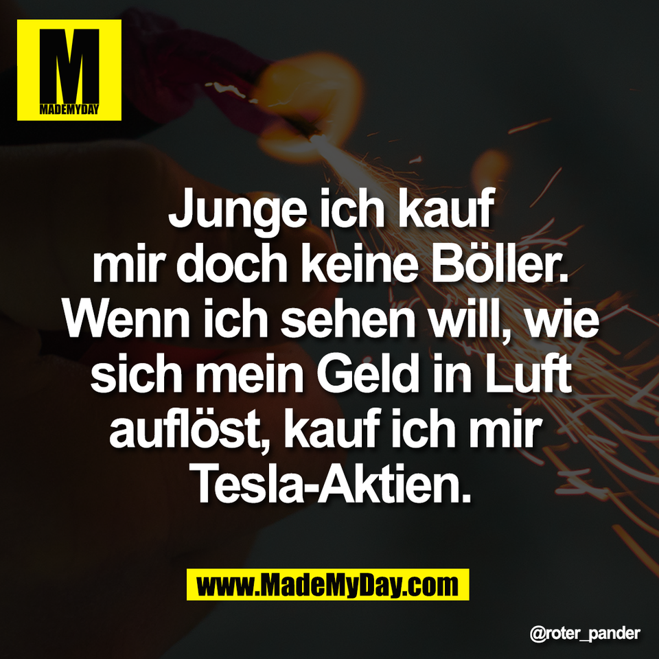 Junge ich kauf<br />
mir doch keine Böller.<br />
Wenn ich sehen will, wie<br />
sich mein Geld in Luft<br />
auflöst, kauf ich mir <br />
Tesla-Aktien.