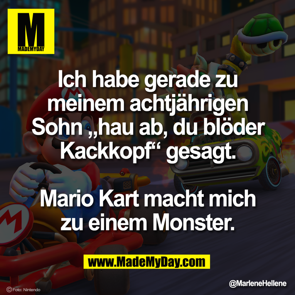 Ich habe gerade zu<br />
meinem achtjährigen<br />
Sohn „hau ab, du blöder<br />
Kackkopf“ gesagt.<br />
<br />
Mario Kart macht mich<br />
zu einem Monster.