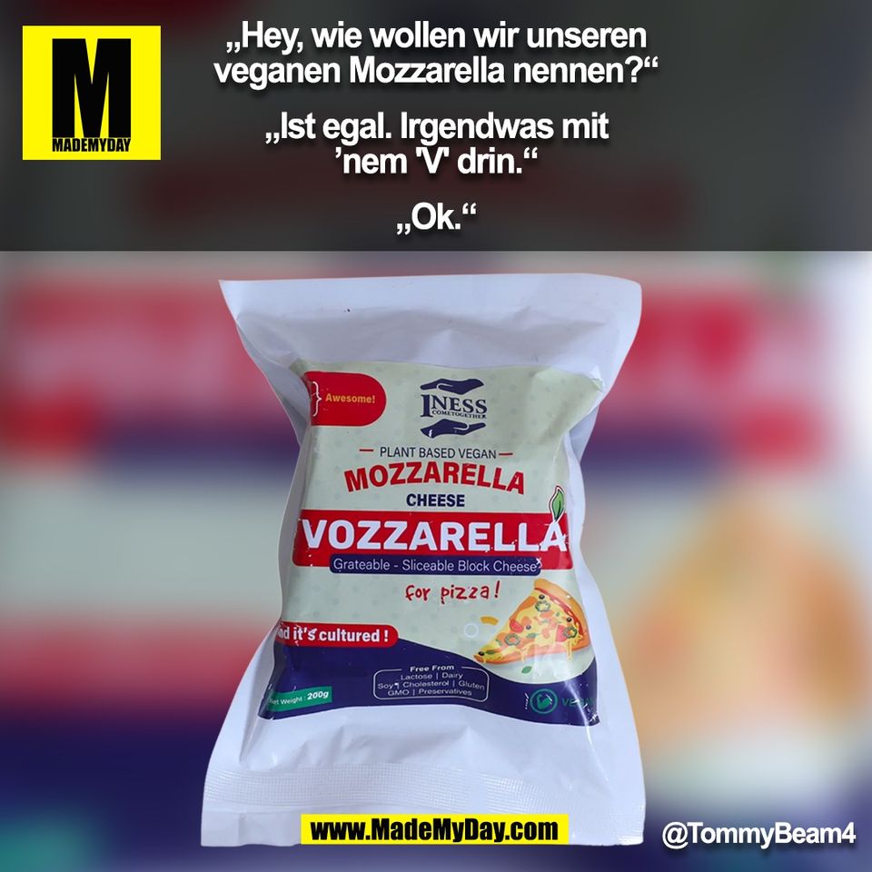 „Hey, wie wollen wir unseren<br />
veganen Mozzarella nennen?“<br />
<br />
„Ist egal. Irgendwas mit<br />
’nem 'V' drin.“<br />
<br />
„Ok.“<br />
@TommyBeam4<br />
(BILD)