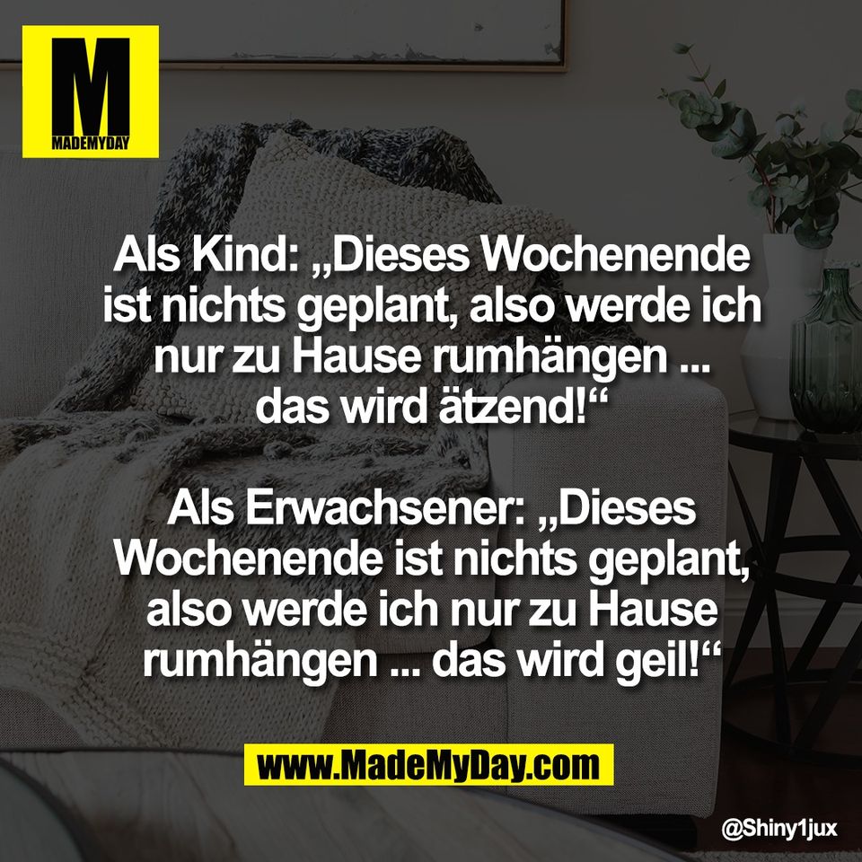 Als Kind: „Dieses Wochenende<br />
ist nichts geplant, also werde ich<br />
nur zu Hause rumhängen ...<br />
das wird ätzend!“<br />
<br />
Als Erwachsener: „Dieses<br />
Wochenende ist nichts geplant,<br />
also werde ich nur zu Hause<br />
rumhängen ... das wird geil!“