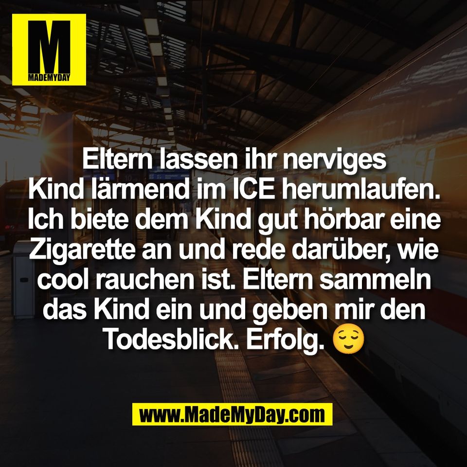 Eltern lassen ihr nerviges<br />
Kind lärmend im ICE herumlaufen.<br />
Ich biete dem Kind gut hörbar eine<br />
Zigarette an und rede darüber, wie<br />
cool rauchen ist. Eltern sammeln<br />
das Kind ein und geben mir den<br />
Todesblick. Erfolg. 😌