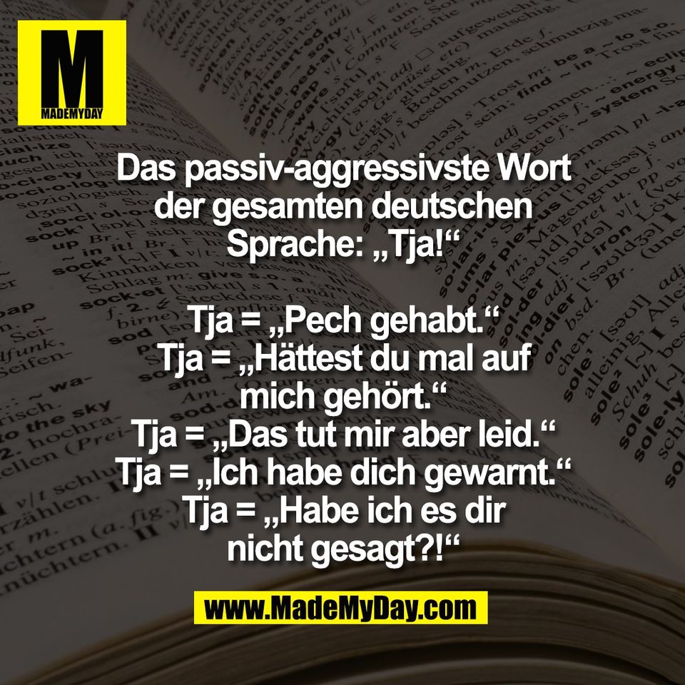Das passiv-aggressivste Wort<br />
der gesamten deutschen<br />
Sprache: „Tja!“<br />
<br />
Tja = „Pech gehabt.“<br />
Tja = „Hättest du mal auf<br />
mich gehört.“<br />
Tja = „Das tut mir aber leid.“<br />
Tja = „Ich habe dich gewarnt.“<br />
Tja = „Habe ich es dir<br />
nicht gesagt?!“
