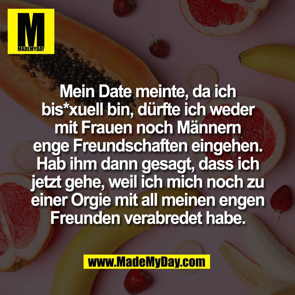 Mein Date meinte, da ich<br />
bis*xuell bin, dürfte ich weder<br />
mit Frauen noch Männern<br />
enge Freundschaften eingehen.<br />
Hab ihm dann gesagt, dass ich<br />
jetzt gehe, weil ich mich noch zu<br />
einer Orgie mit all meinen engen<br />
Freunden verabredet habe.