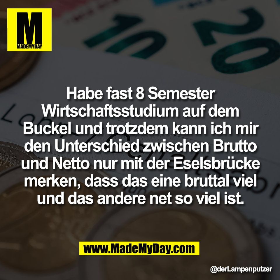 Habe fast 8 Semester<br />
Wirtschaftsstudium auf dem<br />
Buckel und trotzdem kann ich mir<br />
den Unterschied zwischen Brutto<br />
und Netto nur mit der Eselsbrücke<br />
merken, dass das eine bruttal viel<br />
und das andere net so viel ist.