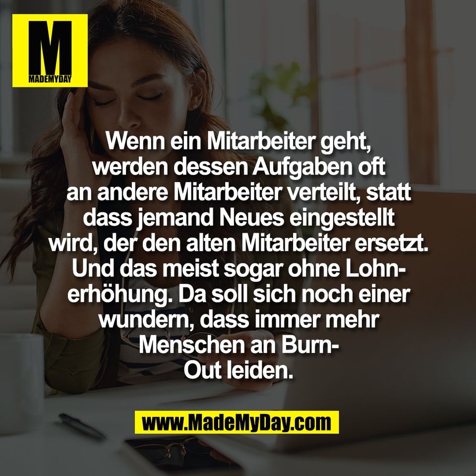 Wenn ein Mitarbeiter geht,<br />
werden dessen Aufgaben oft<br />
an andere Mitarbeiter verteilt, statt<br />
dass jemand Neues eingestellt<br />
wird, der den alten Mitarbeiter ersetzt.<br />
Und das meist sogar ohne Lohn-<br />
erhöhung. Da soll sich noch einer<br />
wundern, dass immer mehr<br />
Menschen an Burn-<br />
Out leiden.