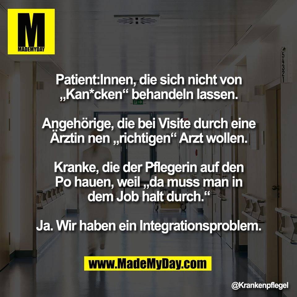 Patient:Innen, die sich nicht von<br />
„Kan*cken“ behandeln lassen.<br />
<br />
Angehörige, die bei Visite durch eine<br />
Ärztin nen „richtigen“ Arzt wollen.<br />
<br />
Kranke, die der Pflegerin auf den<br />
Po hauen, weil „da muss man in<br />
dem Job halt durch.“<br />
<br />
Ja. Wir haben ein Integrationsproblem.