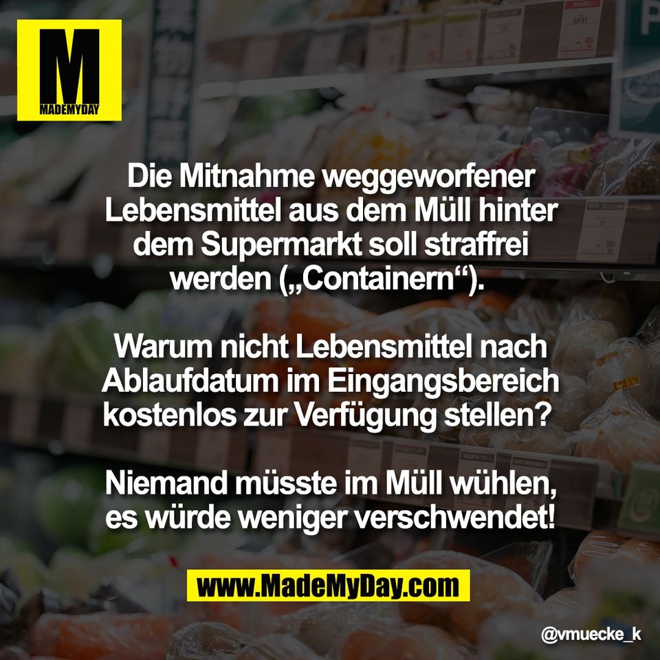 Die Mitnahme weggeworfener<br />
Lebensmittel aus dem Müll hinter<br />
dem Supermarkt soll straffrei<br />
werden („Containern“). <br />
<br />
Warum nicht Lebensmittel nach<br />
Ablaufdatum im Eingangsbereich<br />
kostenlos zur Verfügung stellen? <br />
<br />
Niemand müsste im Müll wühlen,<br />
es würde weniger verschwendet!