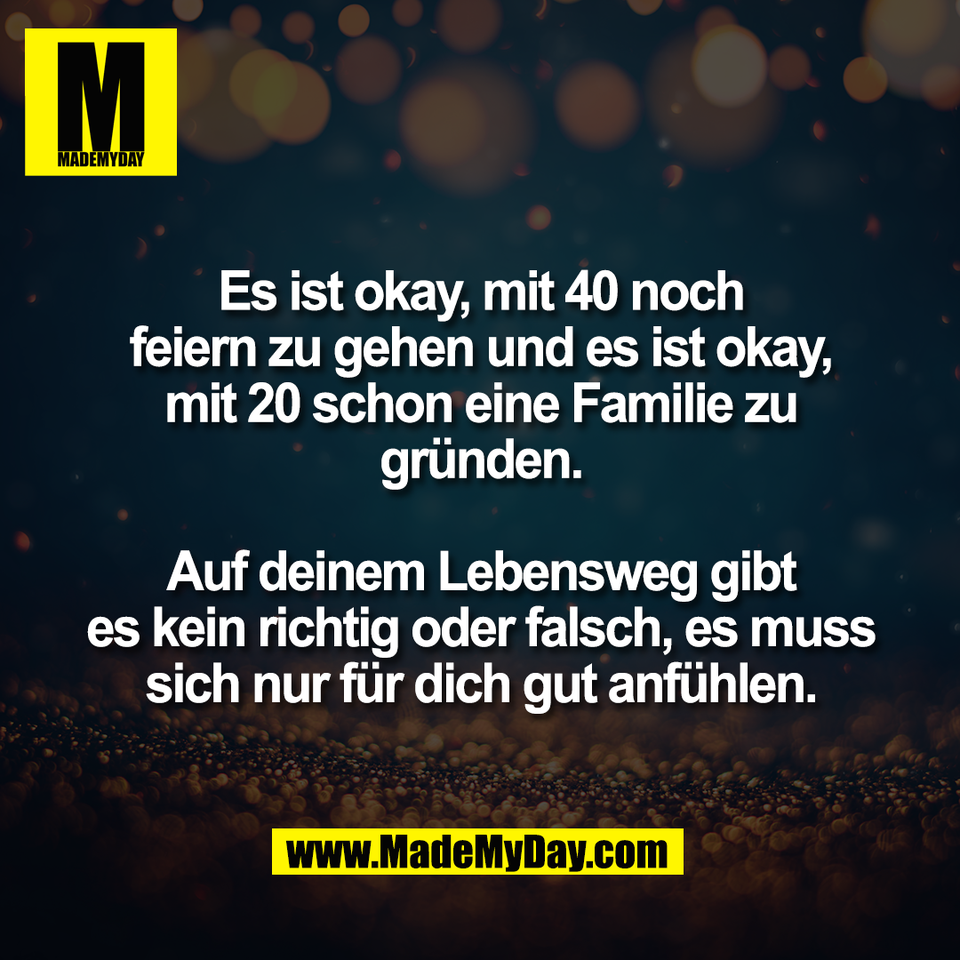 Es ist okay, mit 40 noch<br />
feiern zu gehen und es ist okay,<br />
mit 20 schon eine Familie zu<br />
gründen.<br />
<br />
Auf deinem Lebensweg gibt<br />
es kein richtig oder falsch, es muss<br />
sich nur für dich gut anfühlen.