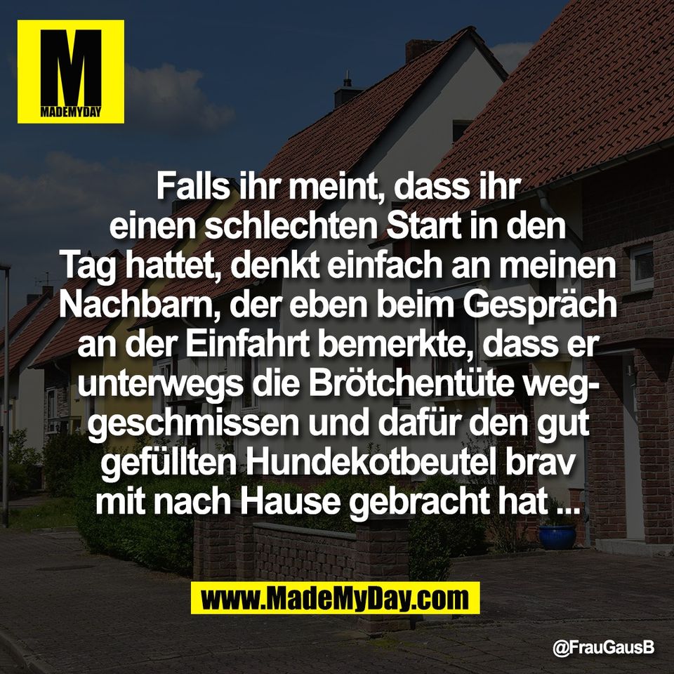 Falls ihr meint, dass ihr<br />
einen schlechten Start in den<br />
Tag hattet, denkt einfach an meinen<br />
Nachbarn, der eben beim Gespräch<br />
an der Einfahrt bemerkte, dass er<br />
unterwegs die Brötchentüte weg-<br />
geschmissen und dafür den gut<br />
gefüllten Hundekotbeutel brav<br />
mit nach Hause gebracht hat ...
