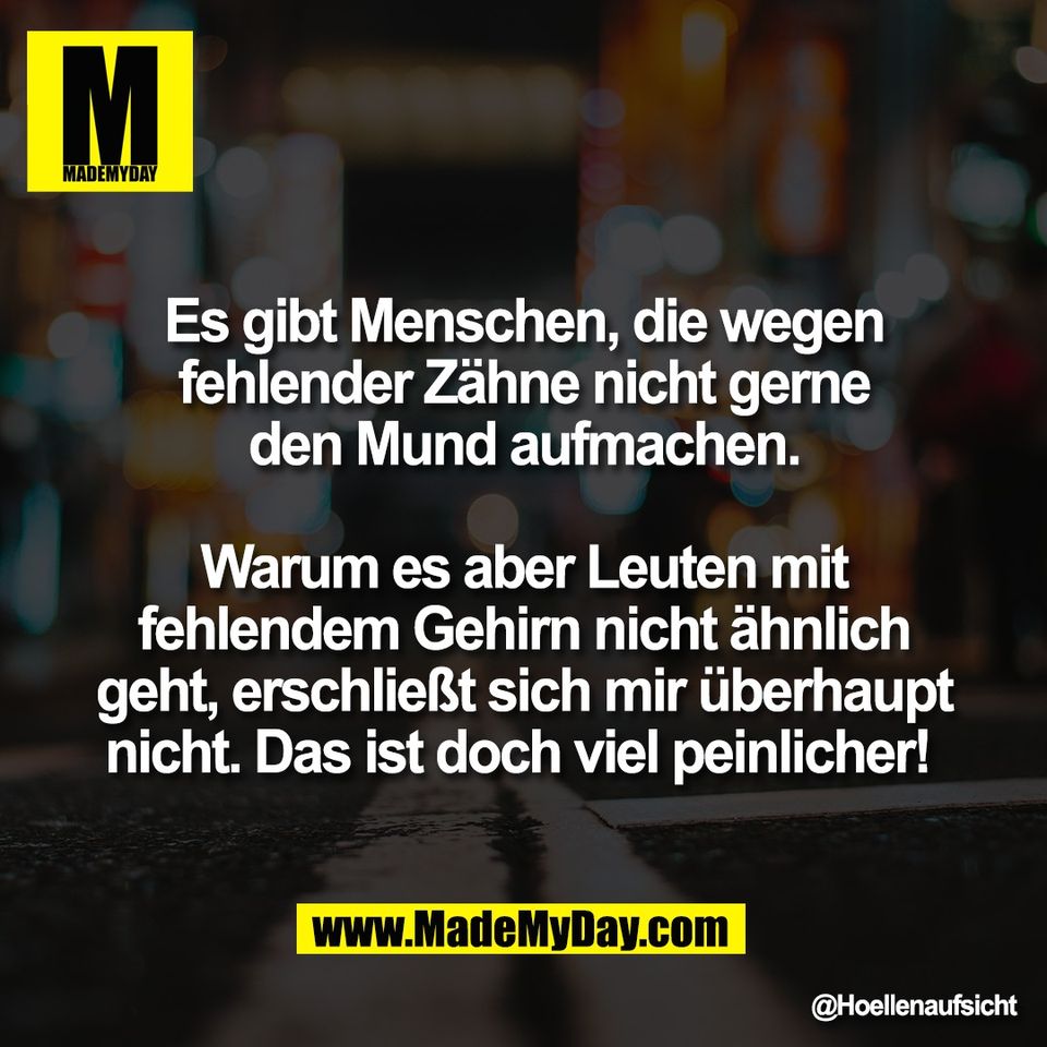 Es gibt Menschen, die wegen<br />
fehlender Zähne nicht gerne<br />
den Mund aufmachen.<br />
<br />
Warum es aber Leuten mit<br />
fehlendem Gehirn nicht ähnlich<br />
geht, erschließt sich mir überhaupt<br />
nicht. Das ist doch viel peinlicher!