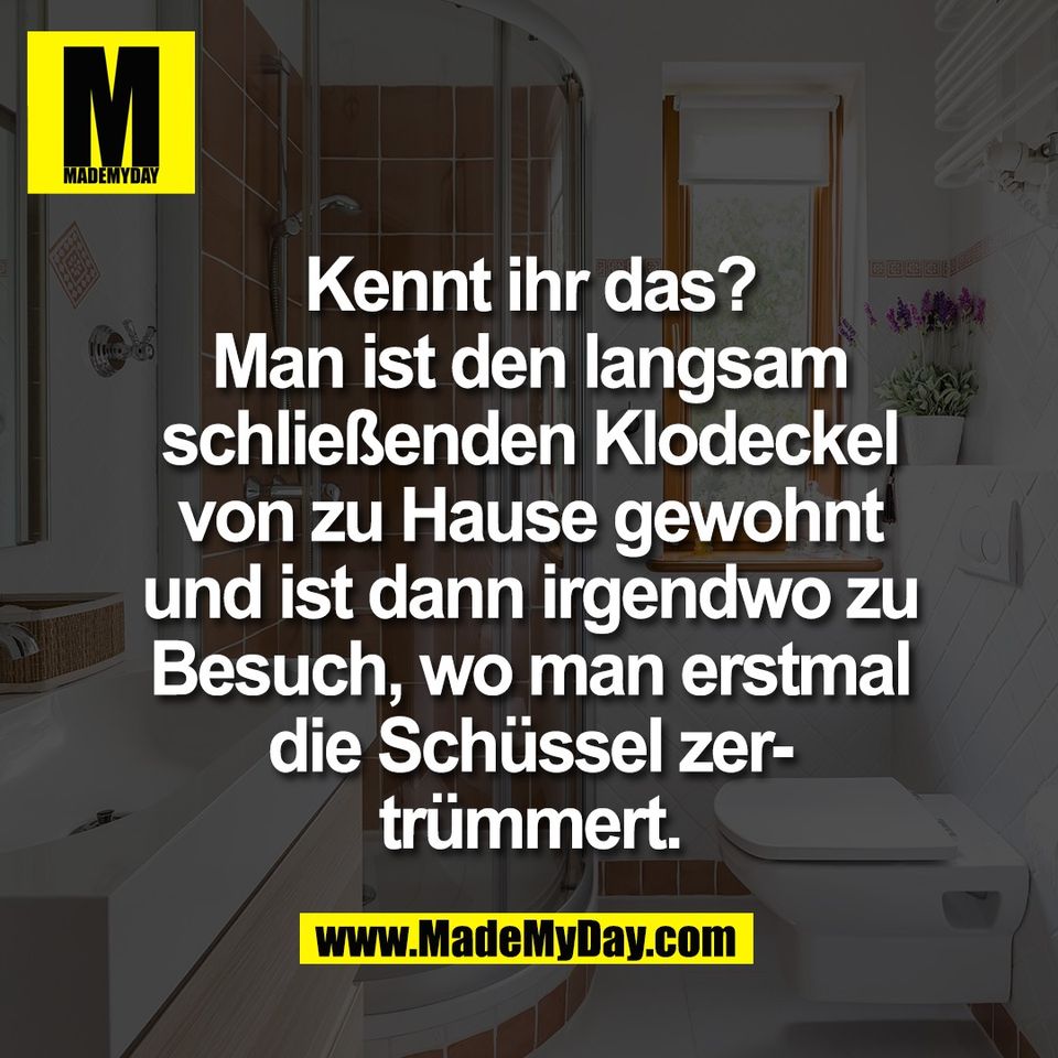 Kennt ihr das?<br />
Man ist den langsam<br />
schließenden Klodeckel<br />
von zu Hause gewohnt<br />
und ist dann irgendwo zu<br />
Besuch, wo man erstmal<br />
die Schüssel zer-<br />
trümmert.