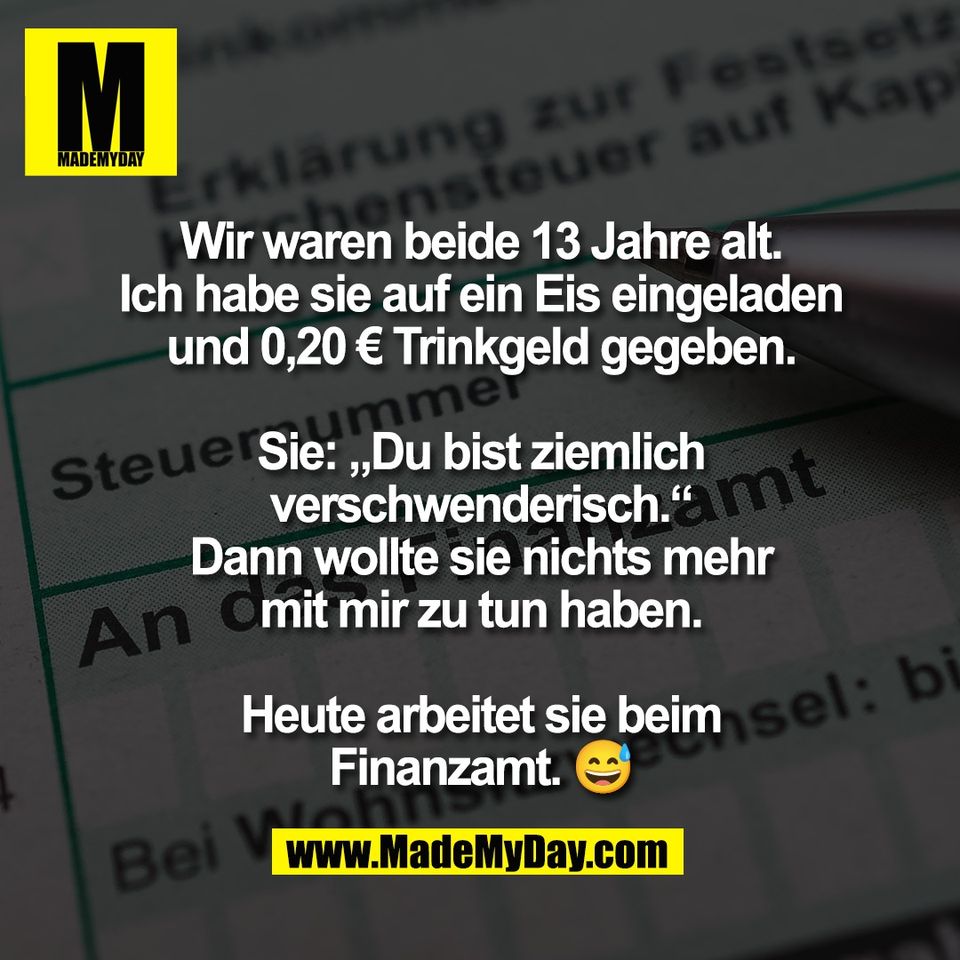 Wir waren beide 13 Jahre alt.<br />
Ich habe sie auf ein Eis eingeladen<br />
und 0,20 € Trinkgeld gegeben.<br />
<br />
Sie: „Du bist ziemlich<br />
verschwenderisch.“<br />
Dann wollte sie nichts mehr<br />
mit mir zu tun haben.<br />
<br />
Heute arbeitet sie beim<br />
Finanzamt. 😅