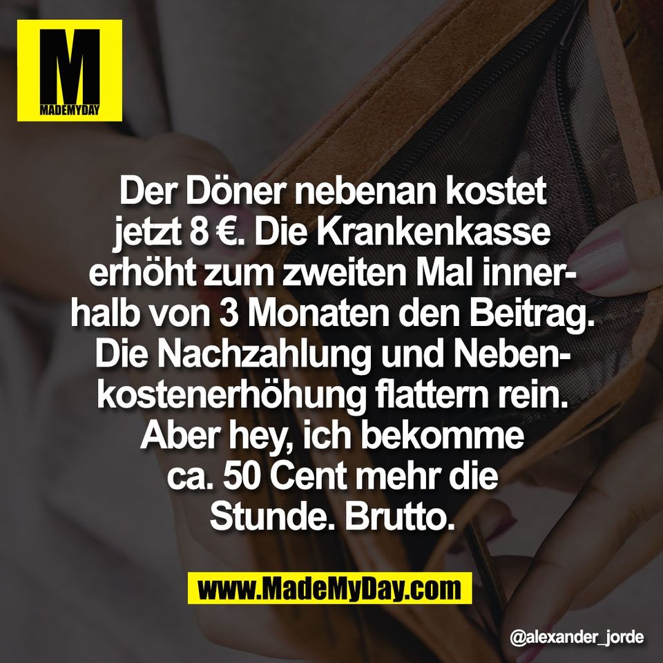 Der Döner nebenan kostet<br />
jetzt 8 €. Die Krankenkasse<br />
erhöht zum zweiten Mal inner-<br />
halb von 3 Monaten den Beitrag.<br />
Die Nachzahlung und Neben-<br />
kostenerhöhung flattern rein.<br />
Aber hey, ich bekomme<br />
ca. 50 Cent mehr die<br />
Stunde. Brutto.