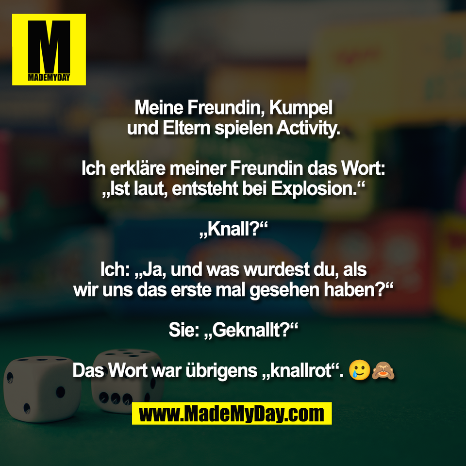 Meine Freundin, Kumpel<br />
und Eltern spielen Activity.<br />
<br />
Ich erkläre meiner Freundin das Wort:<br />
„Ist laut, entsteht bei Explosion.“<br />
<br />
„Knall?“<br />
<br />
Ich: „Ja, und was wurdest du, als<br />
wir uns das erste mal gesehen haben?“<br />
<br />
Sie: „Geknallt?“<br />
<br />
Das Wort war übrigens „knallrot“. 🥲🙈