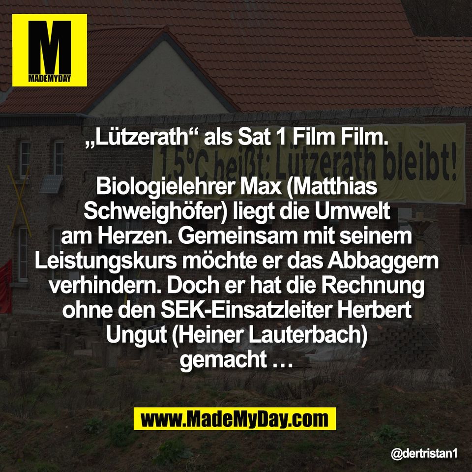 „Lützerath“ als Sat 1 Film Film.<br />
<br />
Biologielehrer Max (Matthias<br />
Schweighöfer) liegt die Umwelt<br />
am Herzen. Gemeinsam mit seinem<br />
Leistungskurs möchte er das Abbaggern<br />
verhindern. Doch er hat die Rechnung<br />
ohne den SEK-Einsatzleiter Herbert<br />
Ungut (Heiner Lauterbach)<br />
gemacht …