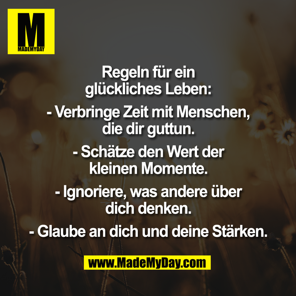 Regeln für ein<br />
glückliches Leben:<br />
<br />
- Verbringe Zeit mit Menschen,<br />
die dir guttun.<br />
<br />
- Schätze den Wert der<br />
kleinen Momente.<br />
<br />
- Ignoriere, was andere über<br />
dich denken.<br />
<br />
- Glaube an dich und deine Stärken.