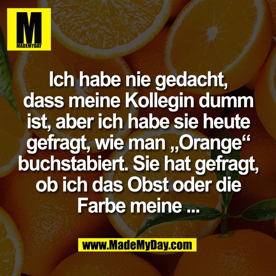 Ich habe nie gedacht,<br />
dass meine Kollegin dumm<br />
ist, aber ich habe sie heute<br />
gefragt, wie man „Orange“<br />
buchstabiert. Sie hat gefragt,<br />
ob ich das Obst oder die<br />
Farbe meine ...