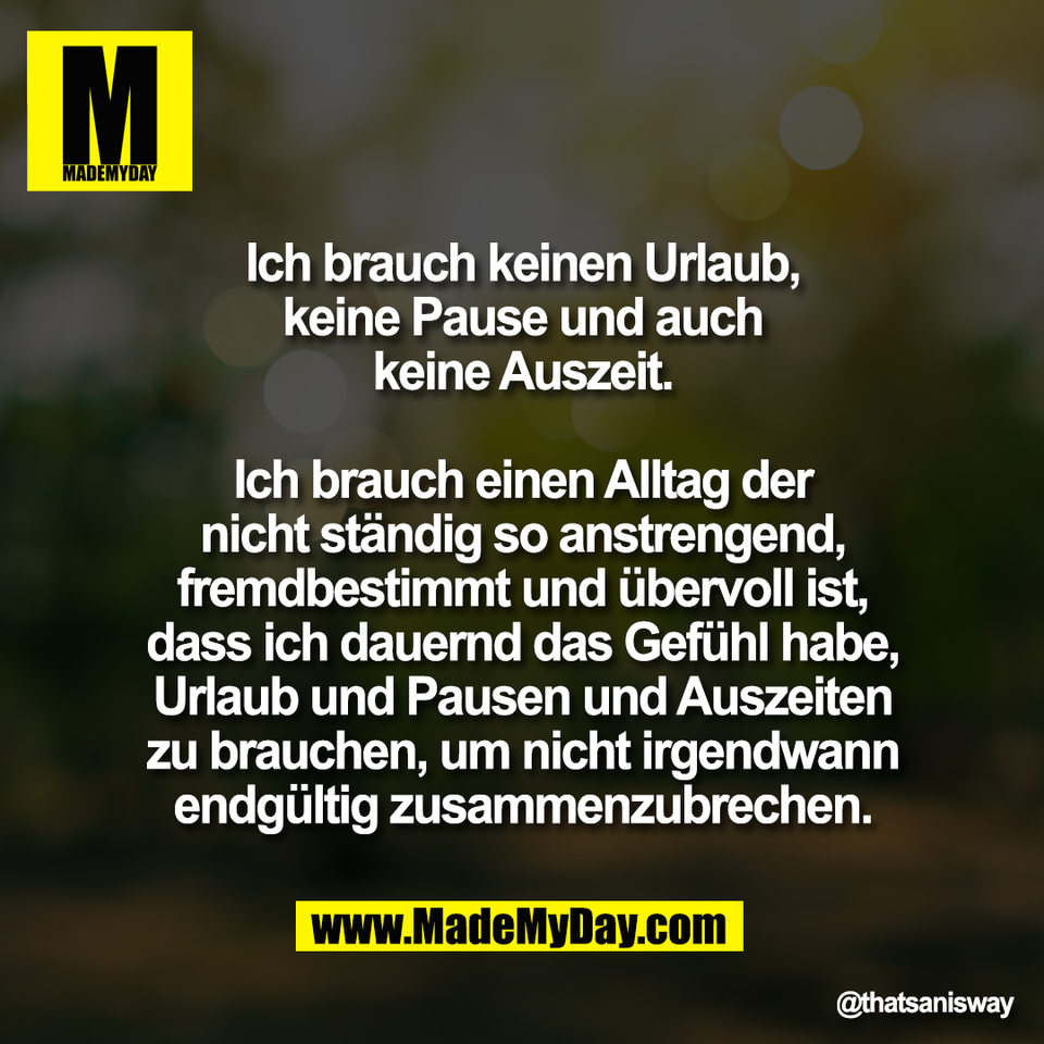 Ich brauch keinen Urlaub,<br />
keine Pause und auch<br />
keine Auszeit.<br />
<br />
Ich brauch einen Alltag der<br />
nicht ständig so anstrengend,<br />
fremdbestimmt und übervoll ist,<br />
dass ich dauernd das Gefühl habe,<br />
Urlaub und Pausen und Auszeiten<br />
zu brauchen, um nicht irgendwann<br />
endgültig zusammenzubrechen.