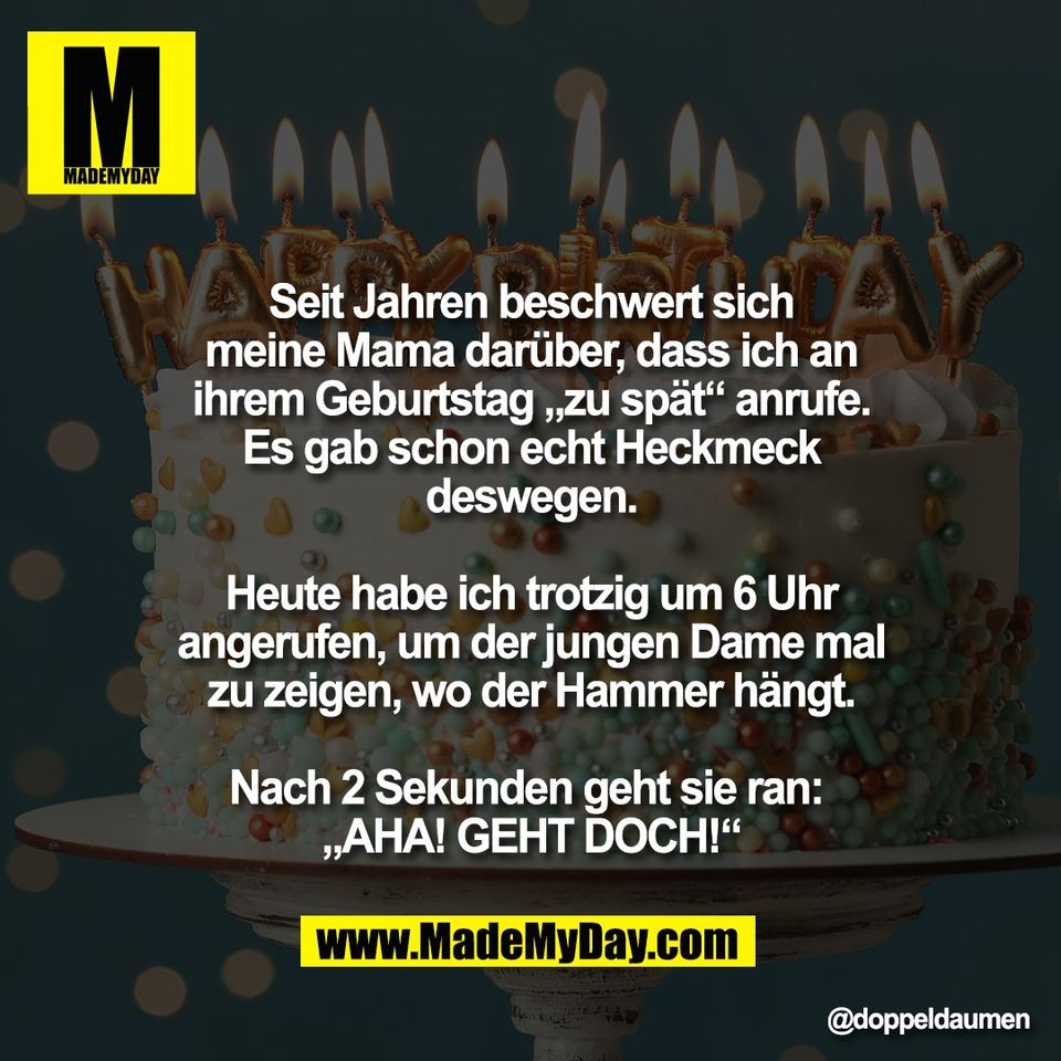 Seit Jahren beschwert sich<br />
meine Mama darüber, dass ich an<br />
ihrem Geburtstag „zu spät“ anrufe.<br />
Es gab schon echt Heckmeck<br />
deswegen.<br />
<br />
Heute habe ich trotzig um 6 Uhr<br />
angerufen, um der jungen Dame mal<br />
zu zeigen, wo der Hammer hängt.<br />
<br />
Nach 2 Sekunden geht sie ran: <br />
„AHA! GEHT DOCH!“