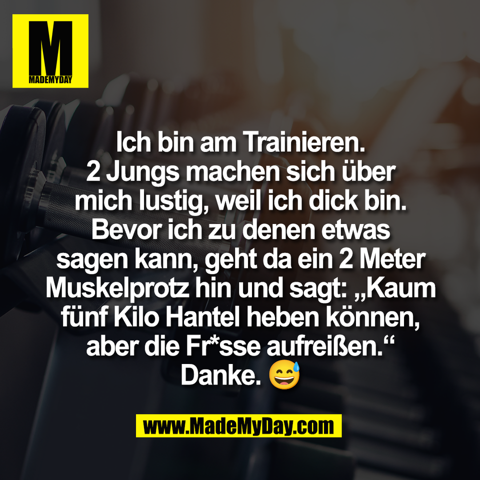 Ich bin am Trainieren.<br />
2 Jungs machen sich über<br />
mich lustig, weil ich dick bin.<br />
Bevor ich zu denen etwas<br />
sagen kann, geht da ein 2 Meter<br />
Muskelprotz hin und sagt: „Kaum<br />
fünf Kilo Hantel heben können,<br />
aber die Fr*sse aufreißen.“<br />
Danke. 😅