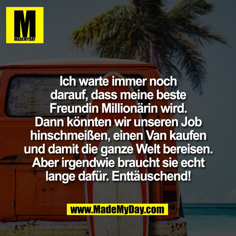 Ich warte immer noch<br />
darauf, dass meine beste<br />
Freundin Millionärin wird.<br />
Dann könnten wir unseren Job<br />
hinschmeißen, einen Van kaufen<br />
und damit die ganze Welt bereisen.<br />
Aber irgendwie braucht sie echt<br />
lange dafür. Enttäuschend!