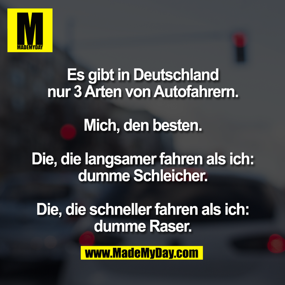 Es gibt in Deutschland<br />
nur 3 Arten von Autofahrern.<br />
<br />
Mich, den besten.<br />
<br />
Die, die langsamer fahren als ich:<br />
dumme Schleicher.<br />
<br />
Die, die schneller fahren als ich:<br />
dumme Raser.