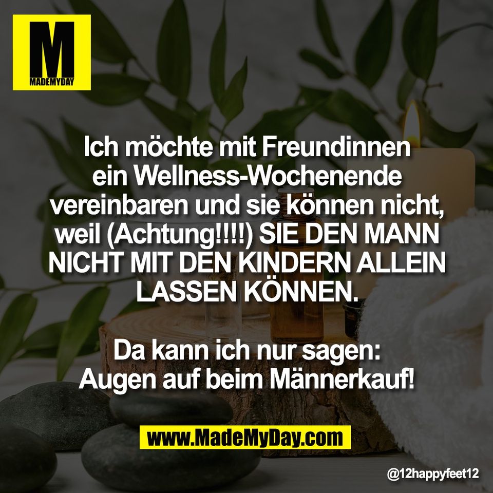 Ich möchte mit Freundinnen<br />
ein Wellness-Wochenende<br />
vereinbaren und sie können nicht,<br />
weil (Achtung!!!!) SIE DEN MANN<br />
NICHT MIT DEN KINDERN ALLEIN<br />
LASSEN KÖNNEN.<br />
<br />
Da kann ich nur sagen:<br />
Augen auf beim Männerkauf!
