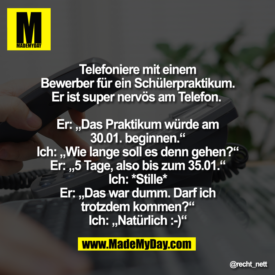 Telefoniere mit einem<br />
Bewerber für ein Schülerpraktikum.<br />
Er ist super nervös am Telefon. <br />
<br />
Er: „Das Praktikum würde am<br />
30.01. beginnen.“<br />
Ich: „Wie lange soll es denn gehen?“<br />
Er: „5 Tage, also bis zum 35.01.“<br />
Ich: *Stille*<br />
Er: „Das war dumm. Darf ich<br />
trotzdem kommen?“<br />
Ich: „Natürlich :-)“