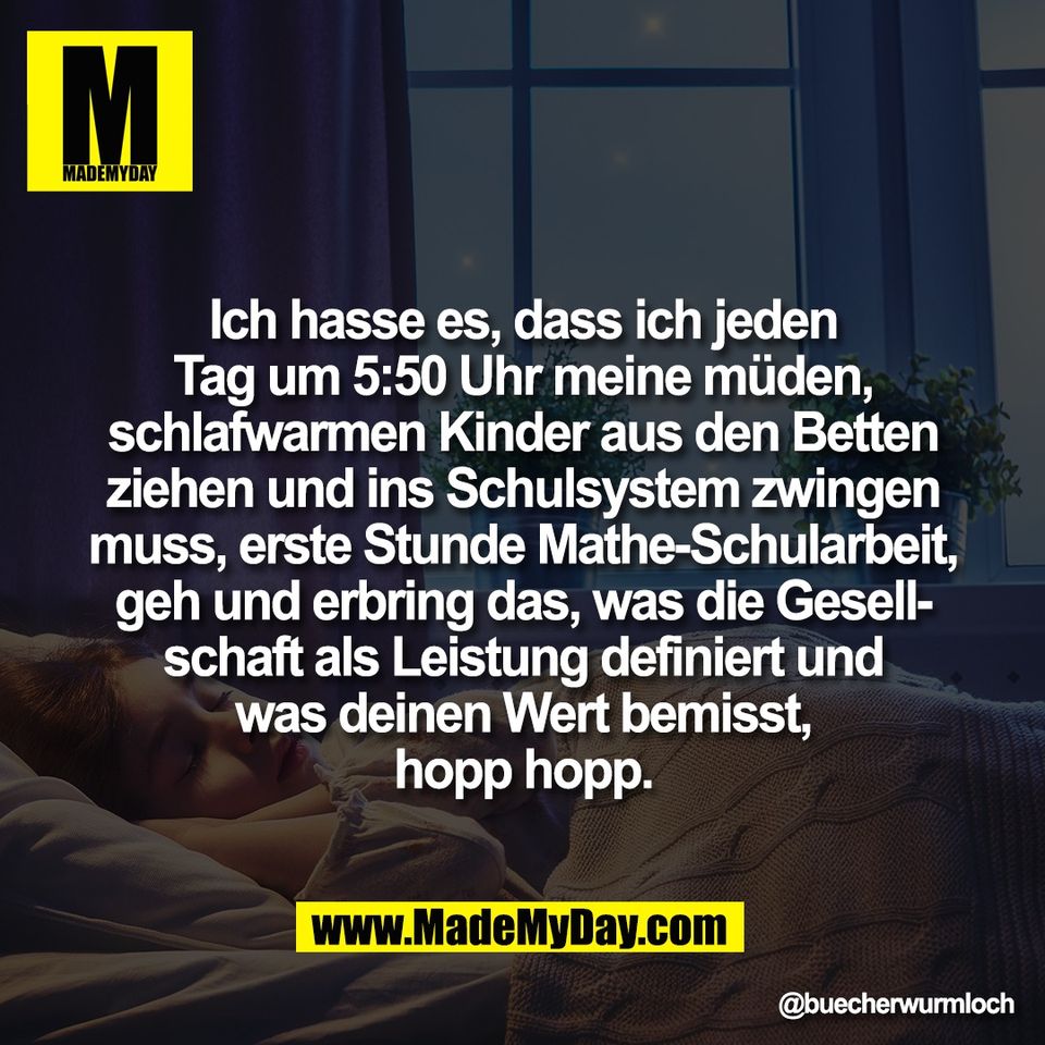 Ich hasse es, dass ich jeden<br />
Tag um 5:50 Uhr meine müden,<br />
schlafwarmen Kinder aus den Betten<br />
ziehen und ins Schulsystem zwingen<br />
muss, erste Stunde Mathe-Schularbeit,<br />
geh und erbring das, was die Gesell-<br />
schaft als Leistung definiert und<br />
was deinen Wert bemisst,<br />
hopp hopp.
