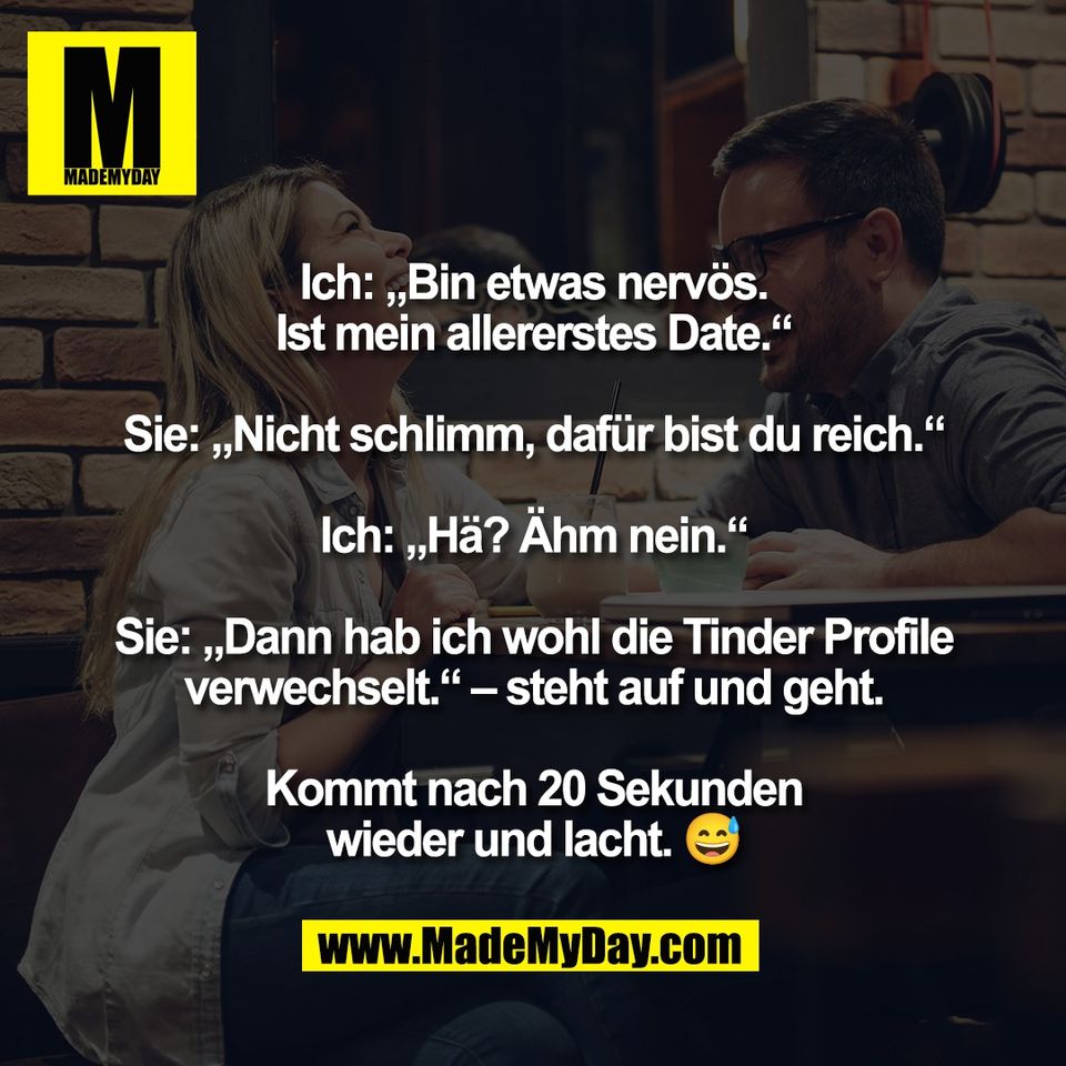 Ich: „Bin etwas nervös.<br />
Ist mein allererstes Date.“<br />
<br />
Sie: „Nicht schlimm, dafür bist du reich.“<br />
<br />
Ich: „Hä? Ähm nein.“<br />
<br />
Sie: „Dann hab ich wohl die Tinder Profile<br />
verwechselt.“ – steht auf und geht.<br />
<br />
Kommt nach 20 Sekunden<br />
wieder und lacht. 😅