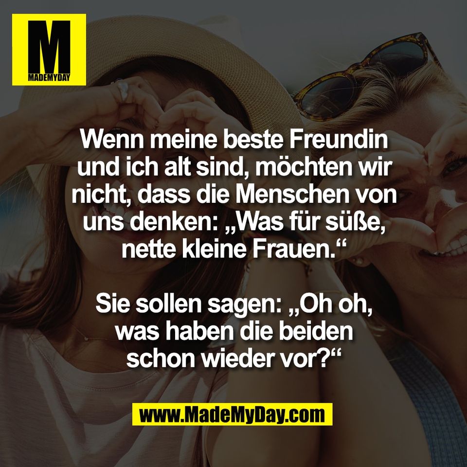 Wenn meine beste Freundin<br />
und ich alt sind, möchten wir<br />
nicht, dass die Menschen von<br />
uns denken: „Was für süße,<br />
nette kleine Frauen.“<br />
<br />
Sie sollen sagen: „Oh oh,<br />
was haben die beiden<br />
schon wieder vor?“