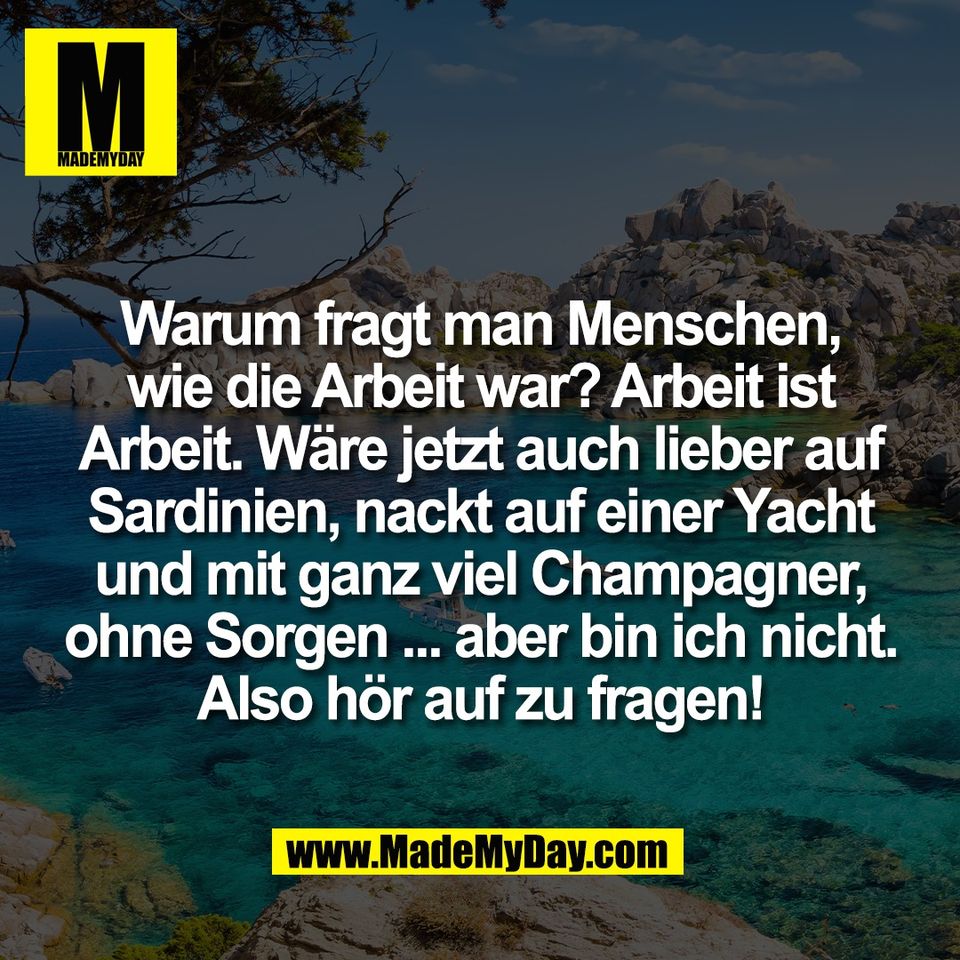 Warum fragt man Menschen,<br />
wie die Arbeit war? Arbeit ist<br />
Arbeit. Wäre jetzt auch lieber auf<br />
Sardinien, nackt auf einer Yacht<br />
und mit ganz viel Champagner,<br />
ohne Sorgen ... aber bin ich nicht.<br />
Also hör auf zu fragen!