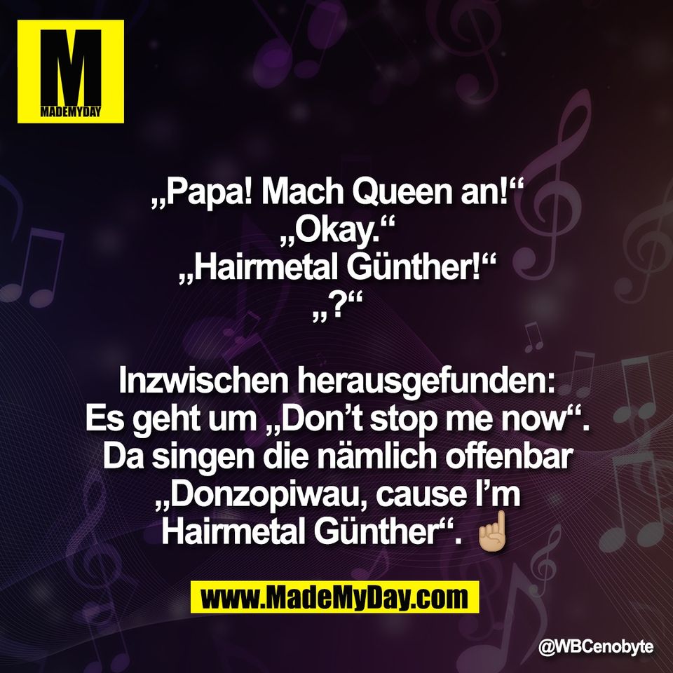 „Papa! Mach Queen an!“<br />
„Okay.“<br />
„Hairmetal Günther!“<br />
„?“<br />
<br />
Inzwischen herausgefunden:<br />
Es geht um „Don’t stop me now“.<br />
Da singen die nämlich offenbar<br />
„Donzopiwau, cause I’m<br />
Hairmetal Günther“. ☝🏼