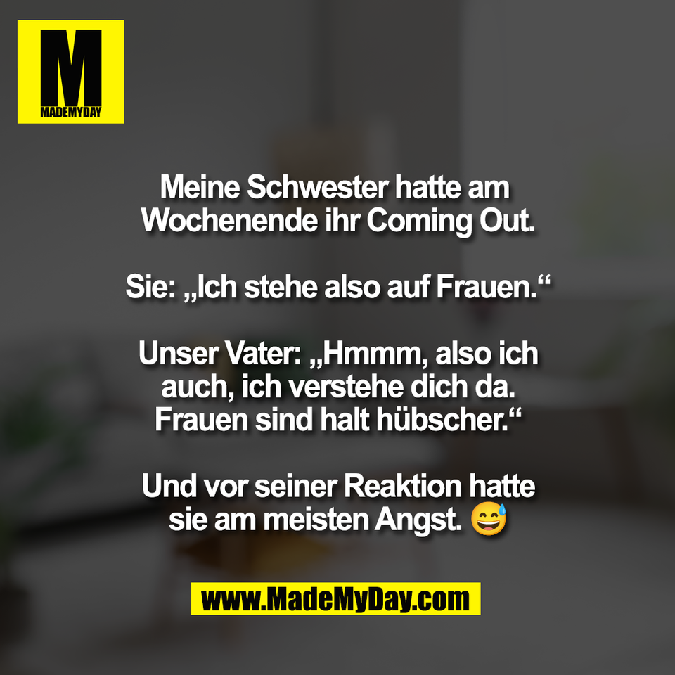Meine Schwester hatte am <br />
Wochenende ihr Coming Out.<br />
<br />
Sie: „Ich stehe also auf Frauen.“<br />
<br />
Unser Vater: „Hmmm, also ich<br />
auch, ich verstehe dich da.<br />
Frauen sind halt hübscher.“<br />
<br />
Und vor seiner Reaktion hatte<br />
sie am meisten Angst. 😅