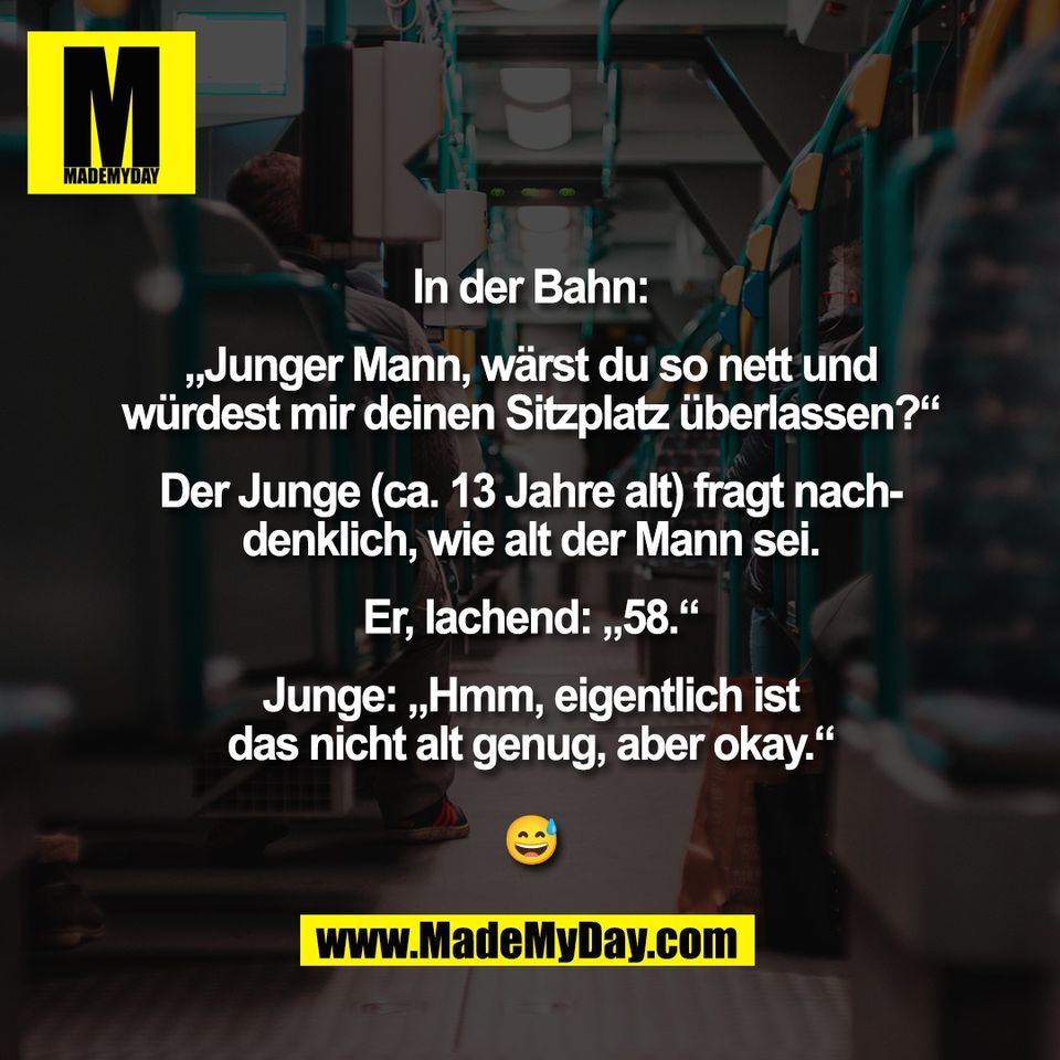 In der Bahn:<br />
<br />
„Junger Mann, wärst du so nett und<br />
würdest mir deinen Sitzplatz überlassen?“<br />
<br />
Der Junge (ca. 13 Jahre alt) fragt nach-<br />
denklich, wie alt der Mann sei.<br />
<br />
Er, lachend: „58.“<br />
<br />
Junge: „Hmm, eigentlich ist<br />
das nicht alt genug, aber okay.“<br />
<br />
😅