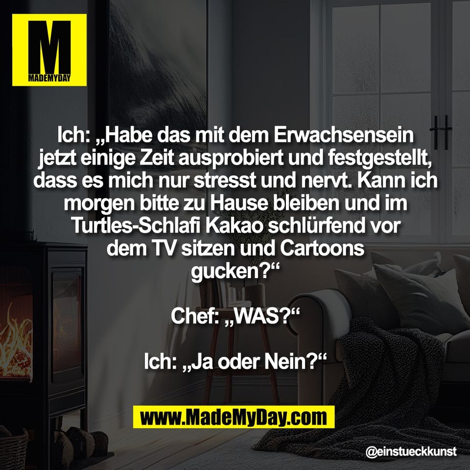 Ich: „Habe das mit dem Erwachsensein<br />
jetzt einige Zeit ausprobiert und festgestellt,<br />
dass es mich nur stresst und nervt. Kann ich<br />
morgen bitte zu Hause bleiben und im<br />
Turtles-Schlafi Kakao schlürfend vor<br />
dem TV sitzen und Cartoons<br />
gucken?“<br />
<br />
Chef: „WAS?“<br />
<br />
Ich: „Ja oder Nein?“