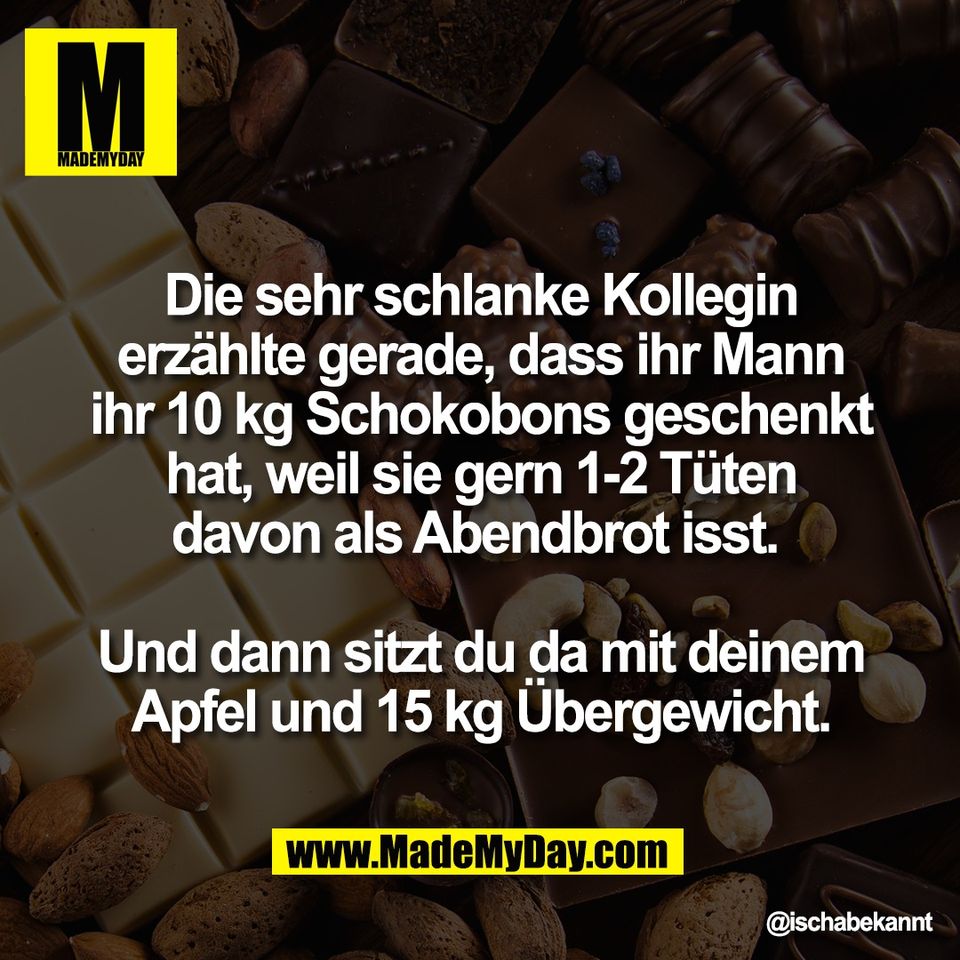 Die sehr schlanke Kollegin<br />
erzählte gerade, dass ihr Mann<br />
ihr 10 kg Schokobons geschenkt<br />
hat, weil sie gern 1-2 Tüten<br />
davon als Abendbrot isst. <br />
<br />
Und dann sitzt du da mit deinem<br />
Apfel und 15 kg Übergewicht.