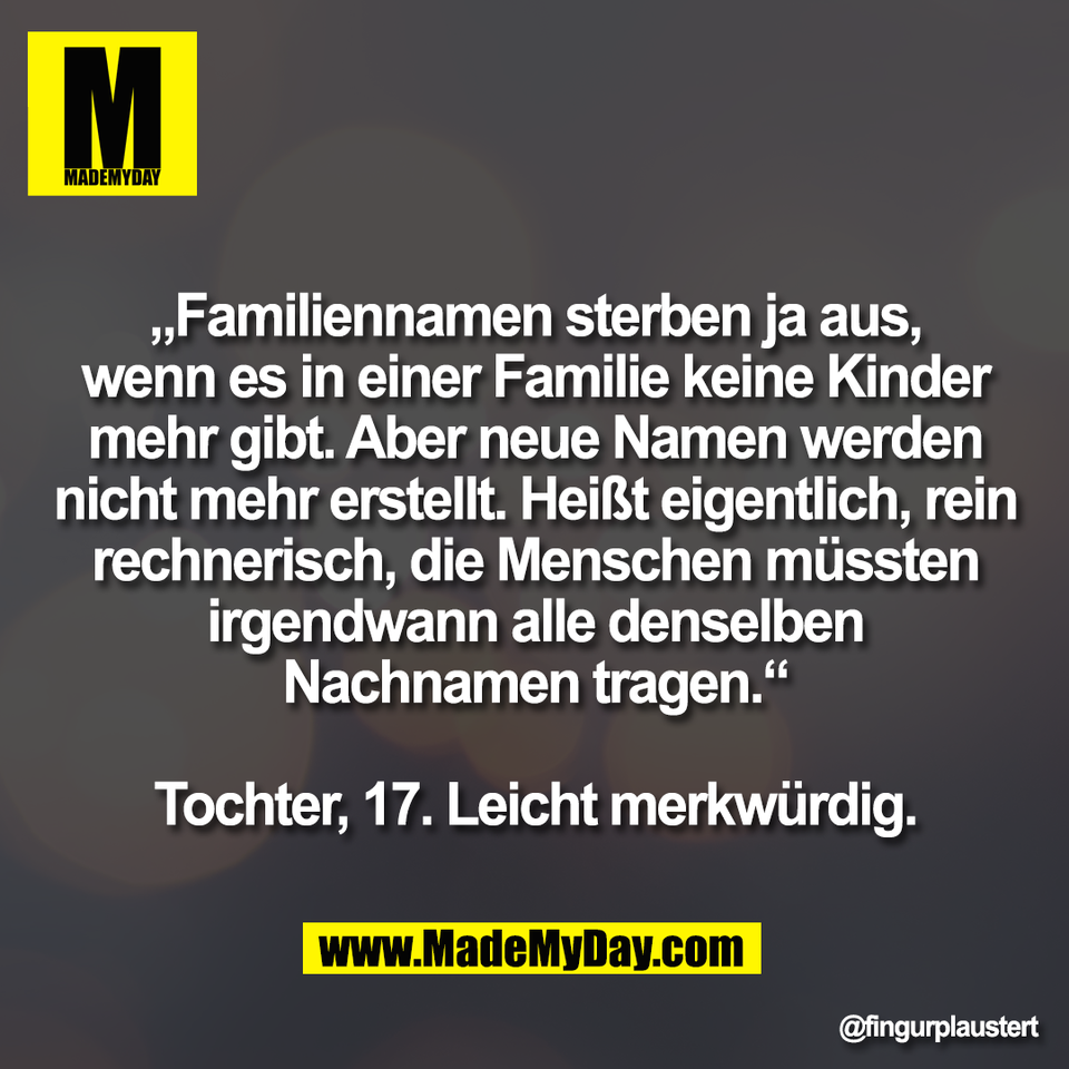 „Familiennamen sterben ja aus,<br />
wenn es in einer Familie keine Kinder<br />
mehr gibt. Aber neue Namen werden<br />
nicht mehr erstellt. Heißt eigentlich, rein<br />
rechnerisch, die Menschen müssten<br />
irgendwann alle denselben<br />
Nachnamen tragen.“<br />
<br />
Tochter, 17. Leicht merkwürdig.