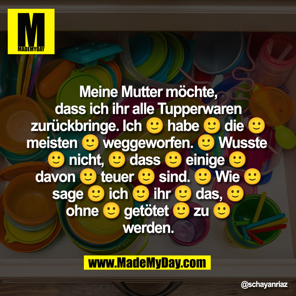 Meine Mutter möchte,<br />
dass ich ihr alle Tupperwaren <br />
zurückbringe. Ich 🙂 habe 🙂 die 🙂<br />
meisten 🙂 weggeworfen. 🙂 Wusste <br />
🙂 nicht, 🙂 dass 🙂 einige 🙂 <br />
davon 🙂 teuer 🙂 sind. 🙂 Wie 🙂<br />
sage 🙂 ich 🙂 ihr 🙂 das, 🙂<br />
ohne 🙂 getötet 🙂 zu 🙂<br />
werden.