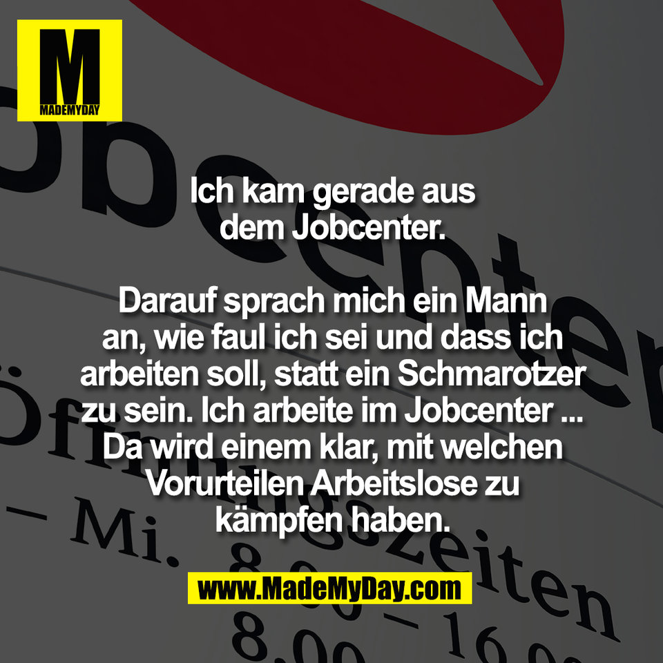 Ich kam gerade aus<br />
dem Jobcenter.<br />
<br />
Darauf sprach mich ein Mann<br />
an, wie faul ich sei und dass ich<br />
arbeiten soll, statt ein Schmarotzer<br />
zu sein. Ich arbeite im Jobcenter ...<br />
Da wird einem klar, mit welchen<br />
Vorurteilen Arbeitslose zu<br />
kämpfen haben.