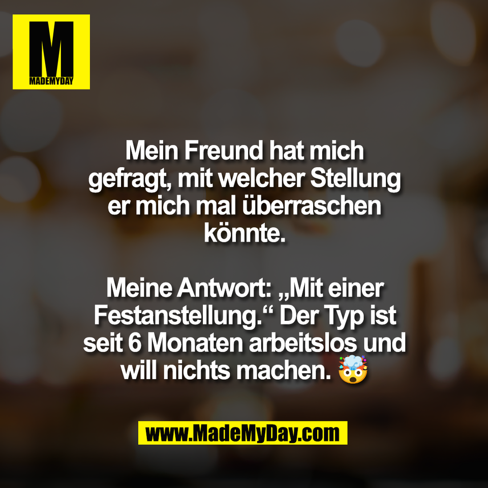 Mein Freund hat mich<br />
gefragt, mit welcher Stellung<br />
er mich mal überraschen<br />
könnte.<br />
<br />
Meine Antwort: „Mit einer<br />
Festanstellung.“ Der Typ ist<br />
seit 6 Monaten arbeitslos und<br />
will nichts machen. 🤯