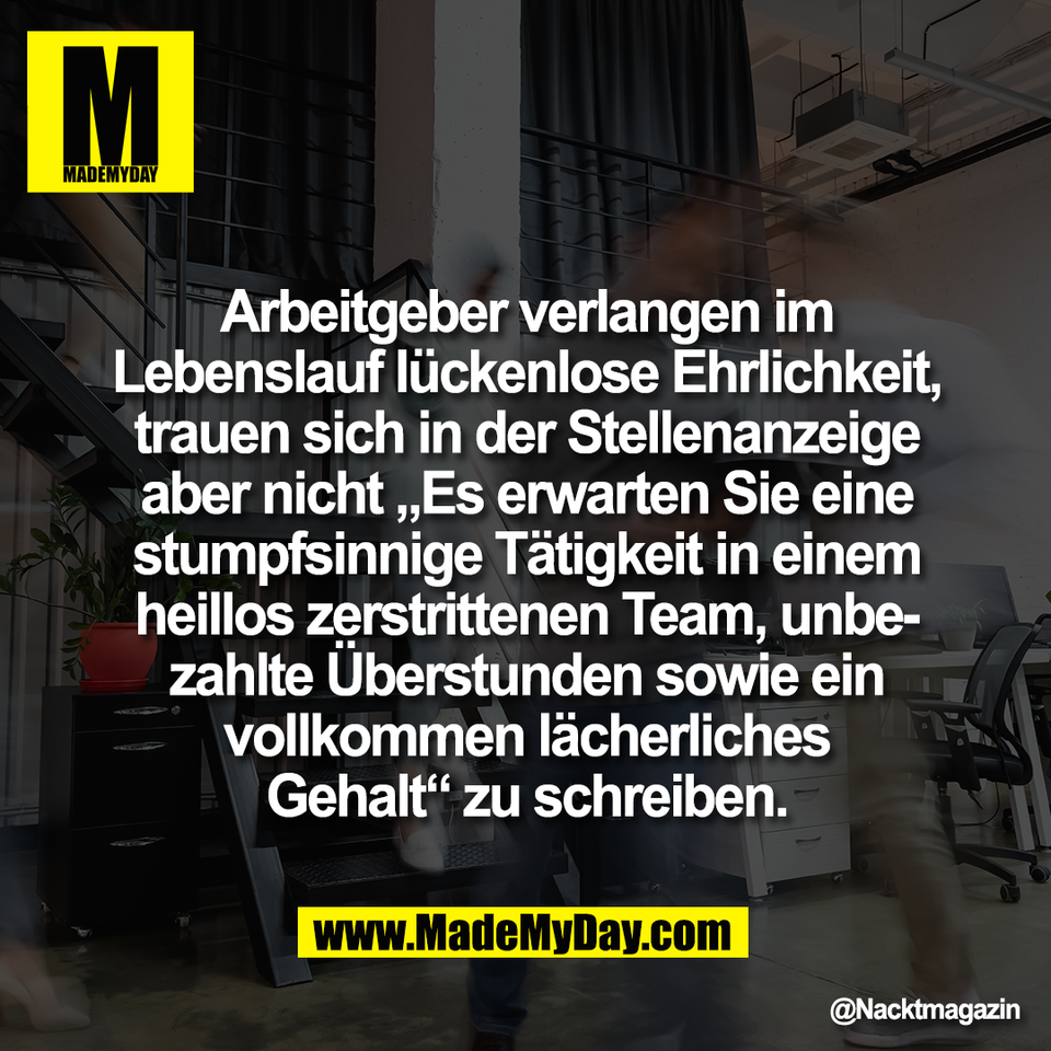 Arbeitgeber verlangen im<br />
Lebenslauf lückenlose Ehrlichkeit,<br />
trauen sich in der Stellenanzeige<br />
aber nicht „Es erwarten Sie eine<br />
stumpfsinnige Tätigkeit in einem<br />
heillos zerstrittenen Team, unbe-<br />
zahlte Überstunden sowie ein<br />
vollkommen lächerliches<br />
Gehalt“ zu schreiben.