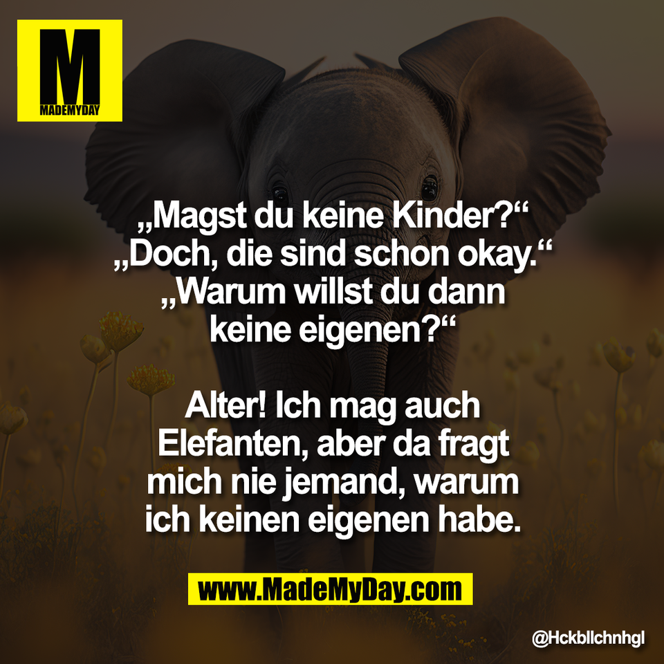 „Magst du keine Kinder?“<br />
„Doch, die sind schon okay.“<br />
„Warum willst du dann<br />
keine eigenen?“<br />
<br />
Alter! Ich mag auch<br />
Elefanten, aber da fragt<br />
mich nie jemand, warum<br />
ich keinen eigenen habe.