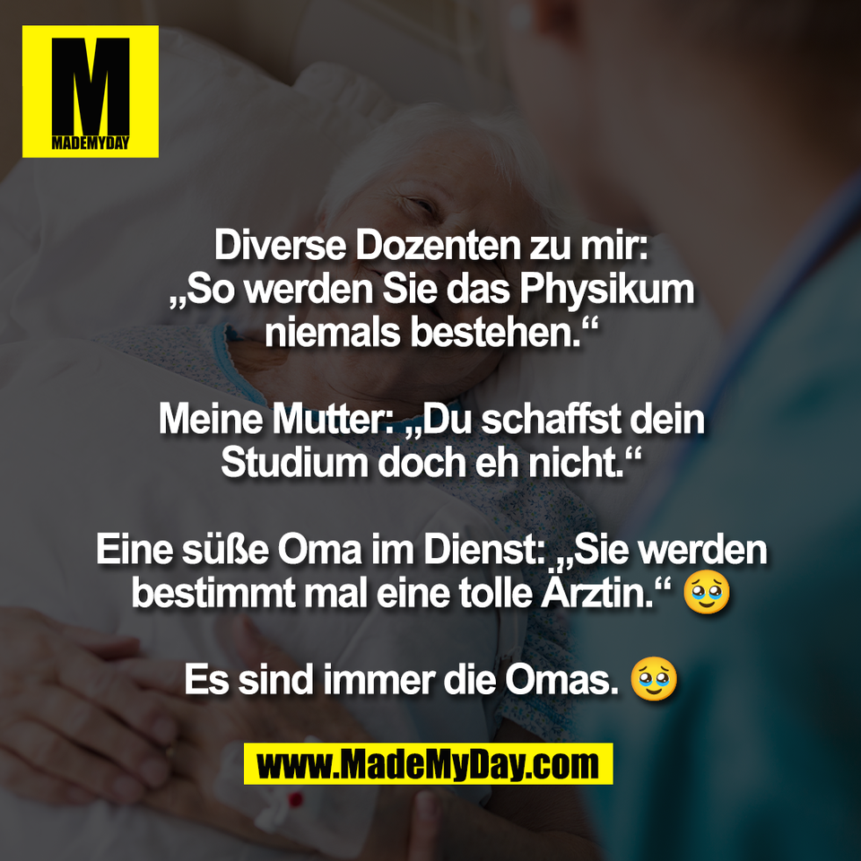 Diverse Dozenten zu mir:<br />
„So werden Sie das Physikum<br />
niemals bestehen.“<br />
<br />
Meine Mutter: „Du schaffst dein<br />
Studium doch eh nicht.“<br />
<br />
Eine süße Oma im Dienst: „Sie werden<br />
bestimmt mal eine tolle Ärztin.“ 🥹<br />
<br />
Es sind immer die Omas. 🥹