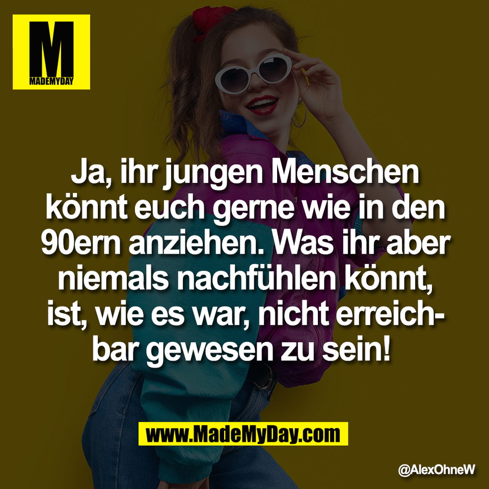 Ja, ihr jungen Menschen<br />
könnt euch gerne wie in den<br />
90ern anziehen. Was ihr aber<br />
niemals nachfühlen könnt,<br />
ist, wie es war, nicht erreich-<br />
bar gewesen zu sein!