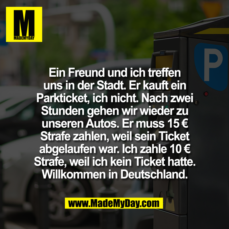 Ein Freund und ich treffen<br />
uns in der Stadt. Er kauft ein<br />
Parkticket, ich nicht. Nach zwei<br />
Stunden gehen wir wieder zu<br />
unseren Autos. Er muss 15 €<br />
Strafe zahlen, weil sein Ticket<br />
abgelaufen war. Ich zahle 10 €<br />
Strafe, weil ich kein Ticket hatte.<br />
Willkommen in Deutschland.