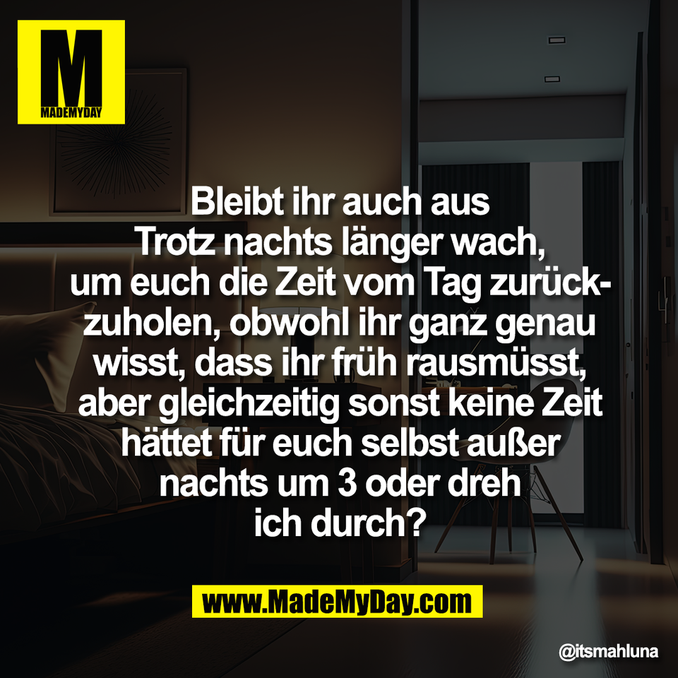 Bleibt ihr auch aus<br />
Trotz nachts länger wach,<br />
um euch die Zeit vom Tag zurück-<br />
zuholen, obwohl ihr ganz genau<br />
wisst, dass ihr früh rausmüsst,<br />
aber gleichzeitig sonst keine Zeit<br />
hättet für euch selbst außer<br />
nachts um 3 oder dreh<br />
ich durch?