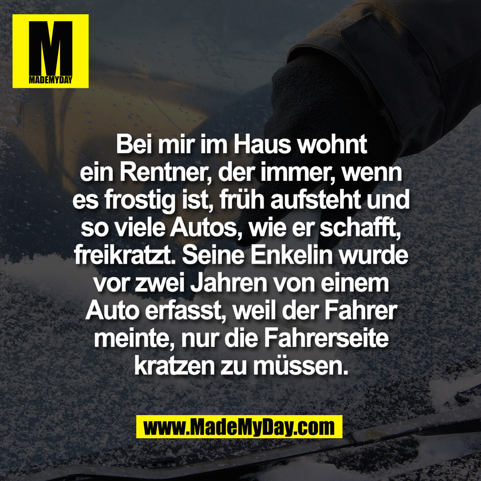 Bei mir im Haus wohnt<br />
ein Rentner, der immer, wenn<br />
es frostig ist, früh aufsteht und<br />
so viele Autos, wie er schafft,<br />
freikratzt. Seine Enkelin wurde<br />
vor zwei Jahren von einem<br />
Auto erfasst, weil der Fahrer<br />
meinte, nur die Fahrerseite<br />
kratzen zu müssen.