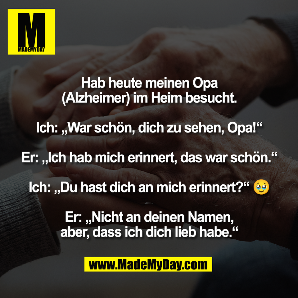 Hab heute meinen Opa<br />
(Alzheimer) im Heim besucht.<br />
<br />
Ich: „War schön, dich zu sehen, Opa!“<br />
<br />
Er: „Ich hab mich erinnert, das war schön.“<br />
<br />
Ich: „Du hast dich an mich erinnert?“ 🥹<br />
<br />
Er: „Nicht an deinen Namen,<br />
aber, dass ich dich lieb habe.“