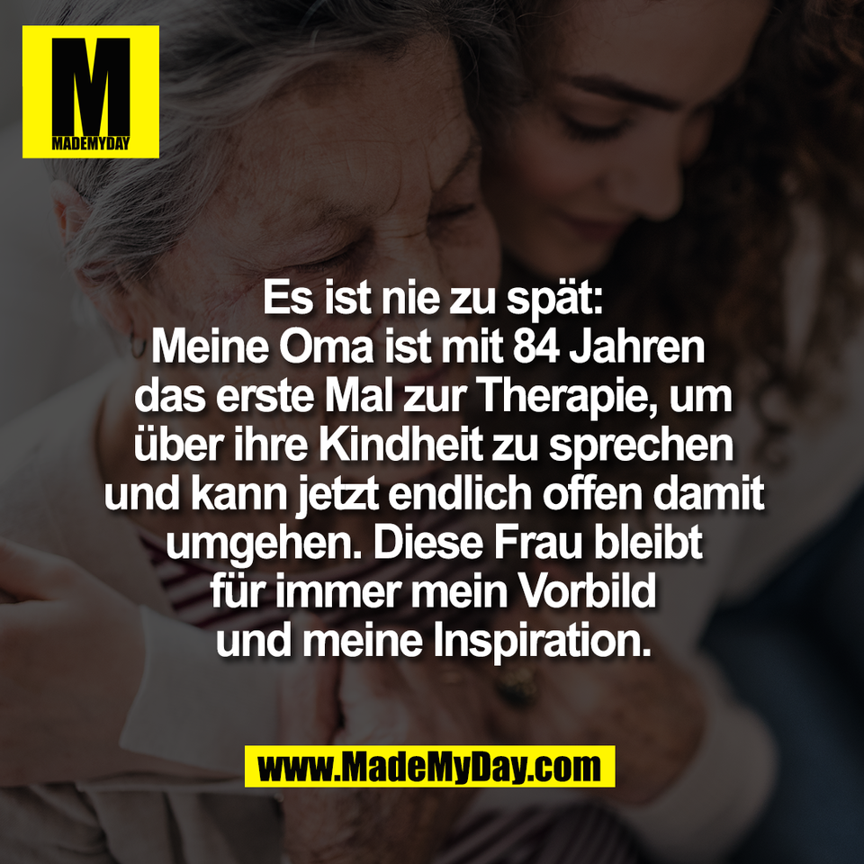 Es ist nie zu spät:<br />
Meine Oma ist mit 84 Jahren <br />
das erste Mal zur Therapie, um<br />
über ihre Kindheit zu sprechen<br />
und kann jetzt endlich offen damit<br />
umgehen. Diese Frau bleibt<br />
für immer mein Vorbild<br />
und meine Inspiration.